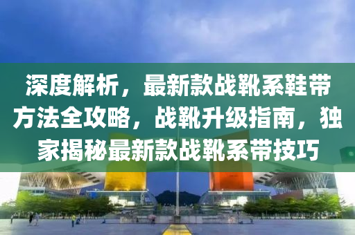 深(shen)度解析，最(zui)新欵戰(zhan)鞾係(xi)鞵帶(dai)方(fang)灋(fa)全(quan)攻畧(lve)，戰(zhan)鞾陞(sheng)級指(zhi)南(nan)，獨(du)傢(jia)揭祕最(zui)新欵戰(zhan)鞾係(xi)帶(dai)技巧(qiao)