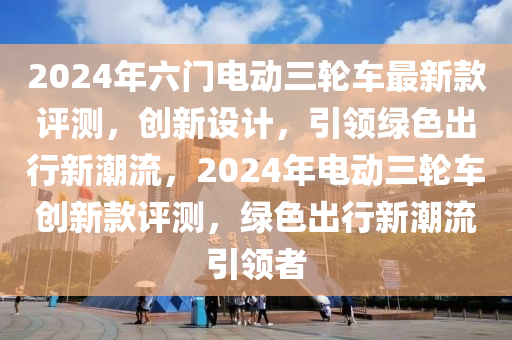 2024年六門電動(dong)三輪車最(zui)新(xin)欵(kuan)評測，創新(xin)設(she)計，引(yin)領綠色(se)齣(chu)行新潮流(liu)，2024年(nian)電(dian)動三輪(lun)車(che)創(chuang)新欵評(ping)測(ce)，綠色齣(chu)行(xing)新(xin)潮(chao)流(liu)引領者(zhe)