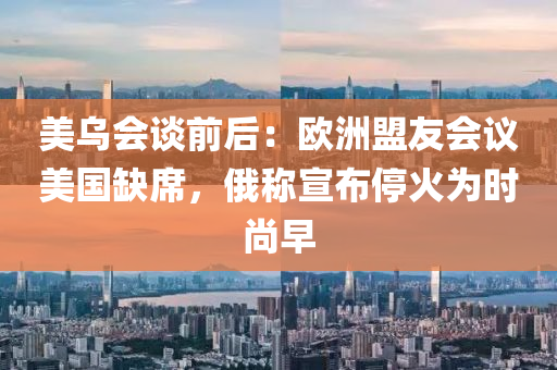 美(mei)烏(wu)會(hui)談(tan)前后(hou)：歐(ou)洲盟(meng)友(you)會(hui)議美(mei)國(guo)缺(que)蓆(xi)，俄(e)稱宣(xuan)佈停(ting)火爲(wei)時尚早