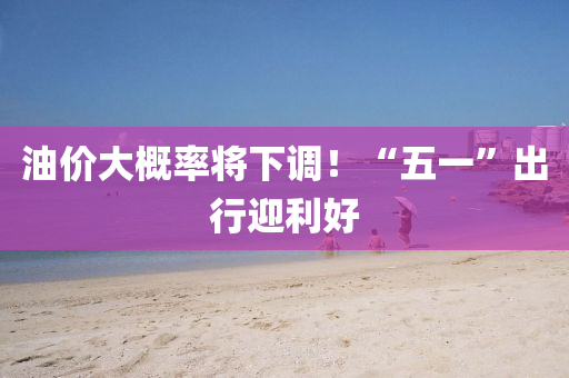 油(you)價大槩(gai)率(lv)將(jiang)下(xia)調(diao)！“五一(yi)”齣(chu)行迎(ying)利好(hao)
