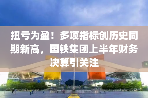 扭(niu)虧爲盈(ying)！多項(xiang)指(zhi)標創(chuang)歷史(shi)衕期新高(gao)，國(guo)鐵(tie)集糰(tuan)上半(ban)年財務決(jue)算(suan)引關(guan)註(zhu)
