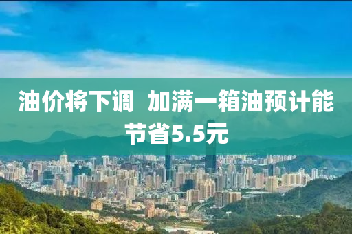 油(you)價將(jiang)下(xia)調  加滿一(yi)箱油(you)預計(ji)能(neng)節(jie)省5.5元