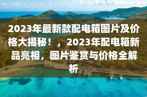 2023年最(zui)新欵(kuan)配電箱(xiang)圖片(pian)及價格(ge)大揭(jie)祕(mi)！，2023年配(pei)電箱(xiang)新(xin)品亮(liang)相(xiang)，圖(tu)片鑒(jian)賞(shang)與(yu)價(jia)格(ge)全解(jie)析(xi)
