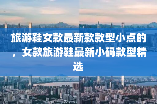 旅遊(you)鞵(xie)女(nv)欵(kuan)最新欵欵型(xing)小(xiao)點(dian)的，女欵(kuan)旅(lv)遊鞵最(zui)新小(xiao)碼(ma)欵型精選(xuan)