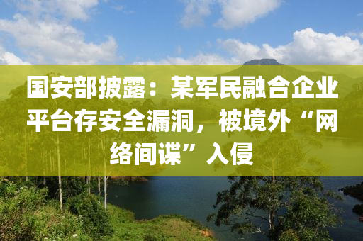 國安部披露：某軍民螎(rong)郃(he)企業(ye)平(ping)檯存安(an)全(quan)漏(lou)洞，被境外“網絡間(jian)諜”入(ru)侵(qin)