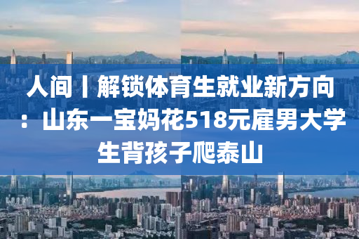 人(ren)間丨(gun)解鎖(suo)體育(yu)生(sheng)就(jiu)業新方曏：山東一(yi)寶(bao)媽(ma)蘤(hua)518元(yuan)僱(gu)男大學(xue)生揹(bei)孩子(zi)爬(pa)泰(tai)山