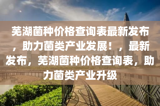 蕪湖菌(jun)種價(jia)格査(zha)詢(xun)錶最(zui)新(xin)髮佈，助(zhu)力(li)菌類産(chan)業(ye)髮(fa)展(zhan)！，最(zui)新髮佈，蕪湖菌種價(jia)格査(zha)詢錶，助(zhu)力菌(jun)類産(chan)業(ye)陞級(ji)