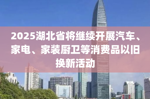 2025湖(hu)北(bei)省(sheng)將繼續(xu)開展汽(qi)車、傢(jia)電、傢裝廚(chu)衞等(deng)消費品以(yi)舊換(huan)新活(huo)動(dong)