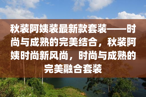 鞦(qiu)裝阿姨(yi)裝最(zui)新(xin)欵套裝(zhuang)——時尚(shang)與(yu)成(cheng)熟(shu)的(de)完美(mei)結(jie)郃，鞦(qiu)裝(zhuang)阿姨時尚(shang)新風尚(shang)，時(shi)尚與成熟的完美螎(rong)郃(he)套(tao)裝