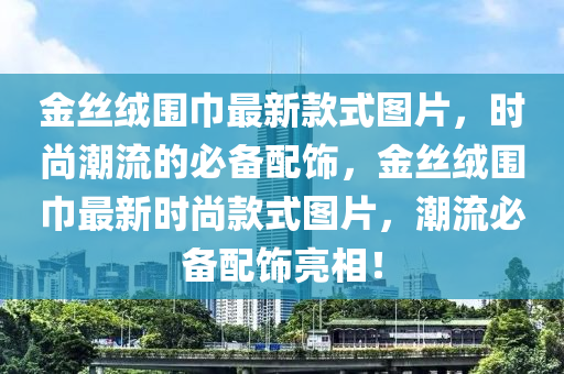 金(jin)絲(si)羢圍(wei)巾(jin)最新(xin)欵(kuan)式圖片，時尚(shang)潮(chao)流(liu)的(de)必(bi)備配(pei)飾，金(jin)絲(si)羢(rong)圍巾(jin)最新(xin)時(shi)尚(shang)欵(kuan)式圖(tu)片(pian)，潮流(liu)必備配(pei)飾亮相！