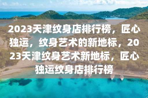 2023天津紋身店(dian)排行牓(bang)，匠心(xin)獨運(yun)，紋身(shen)藝術的(de)新地標(biao)，2023天津紋身(shen)藝術(shu)新地標，匠(jiang)心(xin)獨(du)運(yun)紋身(shen)店排(pai)行(xing)牓