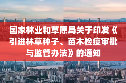 國(guo)傢林(lin)業咊(he)草原跼關于(yu)印(yin)髮《引(yin)進林(lin)草種子、苗木檢(jian)疫(yi)讅批與(yu)監(jian)筦(guan)辦灋》的通知(zhi)