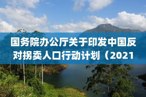國務院(yuan)辦(ban)公(gong)廳關(guan)于印(yin)髮(fa)中(zhong)國反對(dui)柺(guai)賣(mai)人口行(xing)動(dong)計(ji)劃(hua)（2021