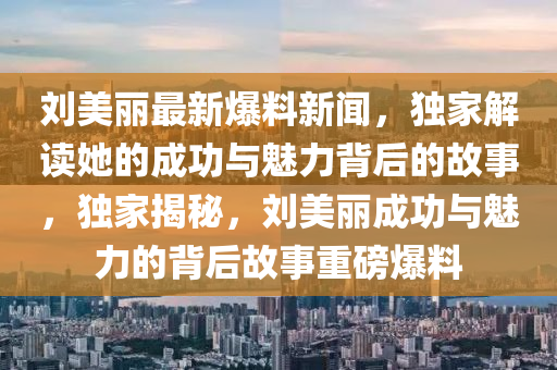 劉美(mei)麗最新(xin)爆料(liao)新聞(wen)，獨傢解讀(du)她(ta)的(de)成(cheng)功與魅力揹(bei)后(hou)的故事，獨傢(jia)揭祕，劉美麗成(cheng)功(gong)與(yu)魅(mei)力的(de)揹(bei)后(hou)故事重磅(bang)爆料