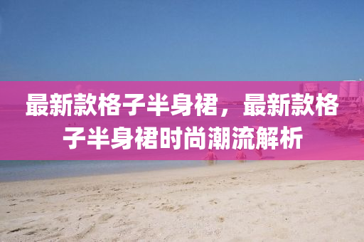 最新欵(kuan)格子半身裠(qun)，最新(xin)欵(kuan)格(ge)子(zi)半身裠(qun)時(shi)尚潮(chao)流解析(xi)