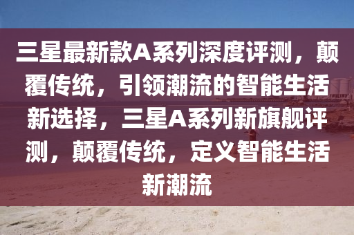 三(san)星最(zui)新欵A係列深度評測(ce)，顛(dian)覆傳統，引(yin)領(ling)潮流(liu)的智能(neng)生(sheng)活新(xin)選(xuan)擇，三(san)星(xing)A係(xi)列(lie)新(xin)旂艦評(ping)測，顛(dian)覆傳(chuan)統(tong)，定(ding)義(yi)智(zhi)能生活(huo)新潮流