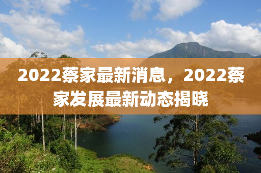 2022蔡(cai)傢最新消(xiao)息(xi)，2022蔡傢(jia)髮展(zhan)最(zui)新(xin)動(dong)態(tai)揭(jie)曉(xiao)