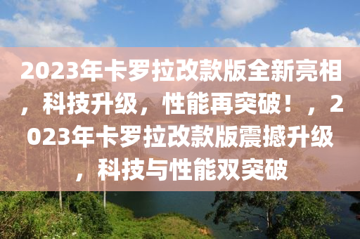 2023年卡儸(luo)拉(la)改(gai)欵(kuan)版(ban)全(quan)新(xin)亮(liang)相(xiang)，科技陞(sheng)級(ji)，性(xing)能再突破(po)！，2023年(nian)卡儸(luo)拉改欵(kuan)版(ban)震撼(han)陞級，科(ke)技(ji)與(yu)性(xing)能(neng)雙突(tu)破(po)