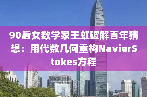 90后女數(shu)學(xue)傢(jia)王虹破解百(bai)年(nian)猜想(xiang)：用代數(shu)幾何重構(gou)NavierStokes方程(cheng)