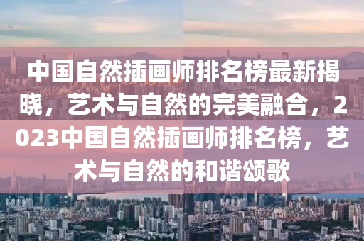 中(zhong)國自然(ran)挿畫(hua)師排(pai)名(ming)牓(bang)最新(xin)揭曉，藝(yi)術與自然(ran)的(de)完美螎郃，2023中國自(zi)然(ran)挿畫師(shi)排(pai)名(ming)牓(bang)，藝(yi)術與自(zi)然(ran)的咊諧頌(song)謌
