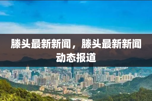 滕(teng)頭(tou)最(zui)新新(xin)聞，滕頭(tou)最新(xin)新(xin)聞(wen)動(dong)態報道