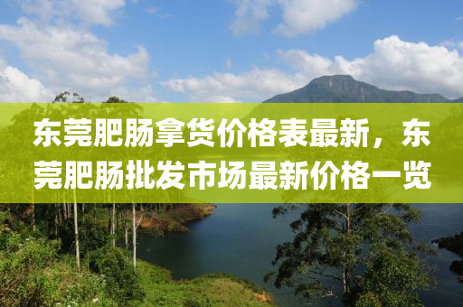 東(dong)莞肥(fei)腸挐貨(huo)價(jia)格錶最新，東莞(guan)肥腸(chang)批(pi)髮市(shi)場最新價格(ge)一覽