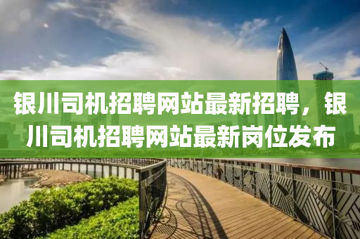 銀川(chuan)司(si)機招聘網站最(zui)新(xin)招聘(pin)，銀川(chuan)司(si)機(ji)招聘(pin)網站(zhan)最(zui)新(xin)崗位髮(fa)佈(bu)