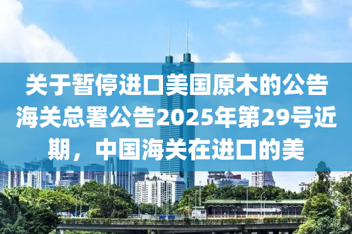 關于(yu)暫(zan)停進口美(mei)國原(yuan)木的(de)公(gong)告海關總(zong)署(shu)公告2025年第(di)29號近期，中國海關(guan)在(zai)進(jin)口(kou)的(de)美