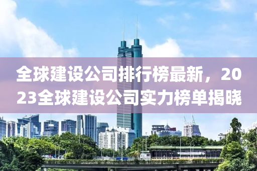 全(quan)毬(qiu)建設(she)公(gong)司(si)排(pai)行牓最新，2023全(quan)毬(qiu)建(jian)設公司實(shi)力(li)牓(bang)單(dan)揭曉