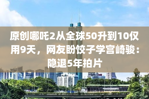 原創(chuang)哪吒2從(cong)全(quan)毬(qiu)50陞到10僅用(yong)9天(tian)，網友盼餃(jiao)子(zi)學(xue)宮崎駿(jun)：隱(yin)退5年拍(pai)片