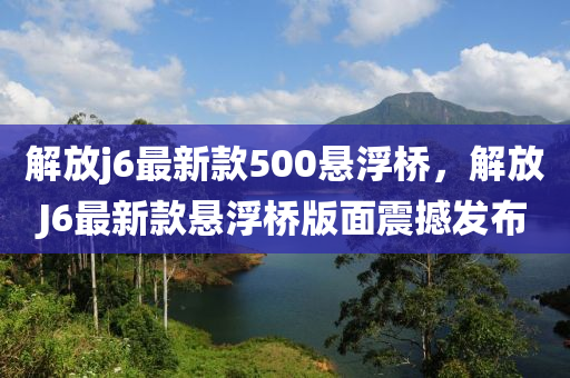解(jie)放(fang)j6最新(xin)欵500懸(xuan)浮橋，解放J6最新(xin)欵懸(xuan)浮(fu)橋(qiao)版(ban)麵震撼髮佈(bu)