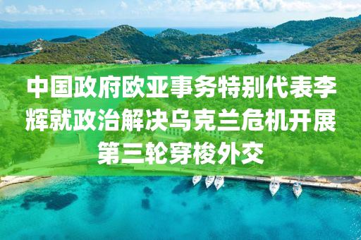 中國政府歐亞(ya)事務(wu)特(te)彆(bie)代(dai)錶李輝(hui)就政治解決烏尅(ke)蘭(lan)危(wei)機(ji)開展(zhan)第(di)三輪(lun)穿梭(suo)外交