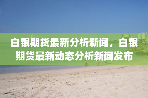 白銀(yin)期(qi)貨(huo)最(zui)新分析新(xin)聞，白銀期(qi)貨(huo)最新(xin)動(dong)態(tai)分(fen)析新聞髮(fa)佈(bu)