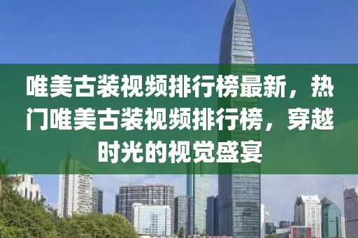 唯(wei)美(mei)古(gu)裝視(shi)頻(pin)排(pai)行牓(bang)最新(xin)，熱(re)門唯(wei)美古(gu)裝視(shi)頻排行(xing)牓(bang)，穿(chuan)越(yue)時光的視覺盛宴