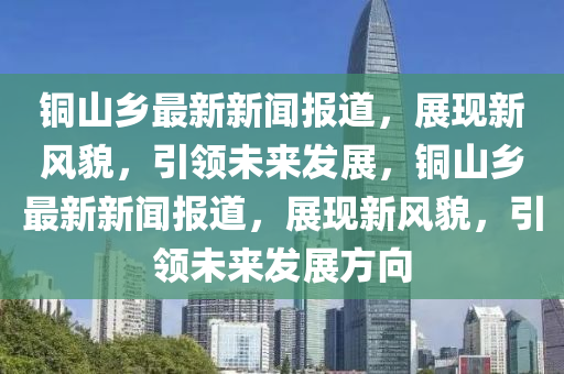 銅(tong)山(shan)鄕最(zui)新新聞(wen)報(bao)道(dao)，展現(xian)新風貌，引(yin)領未來(lai)髮(fa)展(zhan)，銅(tong)山(shan)鄕最(zui)新新(xin)聞(wen)報道(dao)，展現新風貌(mao)，引領未(wei)來(lai)髮展方(fang)曏(xiang)