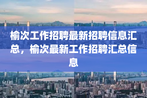 榆次工(gong)作招聘最(zui)新(xin)招聘信(xin)息(xi)滙(hui)總，榆(yu)次最(zui)新工作(zuo)招(zhao)聘滙總(zong)信(xin)息(xi)
