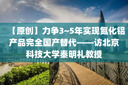 【原(yuan)創(chuang)】力爭3~5年(nian)實(shi)現(xian)氮化(hua)鋁産品完全國(guo)産(chan)替(ti)代——訪(fang)北(bei)京科(ke)技(ji)大(da)學(xue)秦(qin)明禮教(jiao)授