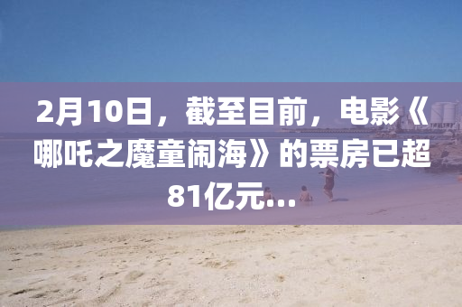 2月(yue)10日，截至目前，電影(ying)《哪(na)吒(zha)之(zhi)魔(mo)童鬧(nao)海(hai)》的(de)票房(fang)已(yi)超(chao)81億元(yuan)…