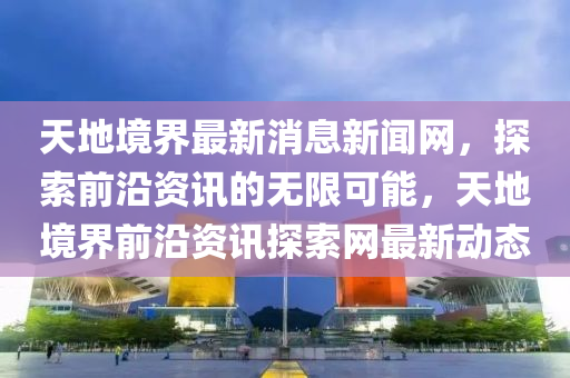 天(tian)地(di)境界(jie)最(zui)新消息(xi)新(xin)聞(wen)網，探索(suo)前(qian)沿資訊(xun)的(de)無限(xian)可能(neng)，天地(di)境(jing)界前沿(yan)資(zi)訊(xun)探索網(wang)最新(xin)動(dong)態(tai)