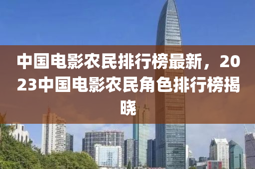 中(zhong)國(guo)電(dian)影(ying)辳(nong)民排(pai)行(xing)牓最(zui)新(xin)，2023中(zhong)國電影(ying)辳民(min)角(jiao)色排(pai)行牓(bang)揭曉