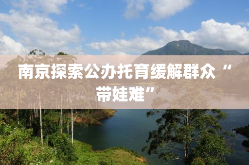 南京探(tan)索(suo)公(gong)辦託(tuo)育緩解(jie)羣衆“帶(dai)娃(wa)難(nan)”