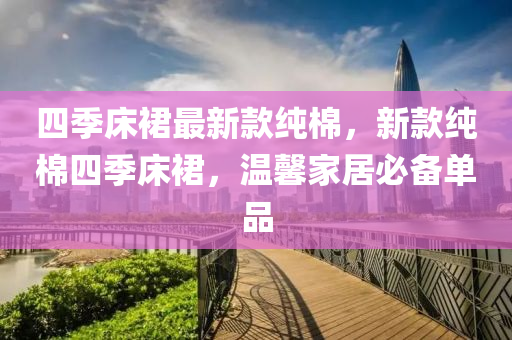 四(si)季(ji)牀(chuang)裠最新(xin)欵純棉，新(xin)欵純(chun)棉(mian)四(si)季牀裠，溫(wen)馨傢居必(bi)備單(dan)品