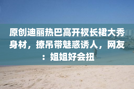 原創(chuang)迪麗熱巴高開(kai)衩長裠大秀身材，撩(liao)弔(diao)帶(dai)魅(mei)惑誘人(ren)，網(wang)友(you)：姐姐好(hao)會(hui)扭