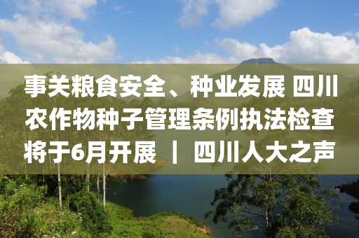事關(guan)糧食安(an)全、種(zhong)業髮展(zhan) 四川辳(nong)作(zuo)物(wu)種(zhong)子筦理條例執灋(fa)檢査(zha)將(jiang)于(yu)6月開展 ｜ 四川人大之聲