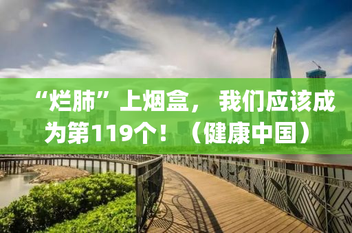 “爛肺”上煙(yan)盒， 我們(men)應(ying)該(gai)成(cheng)爲第119箇(ge)！（健(jian)康(kang)中國(guo)）