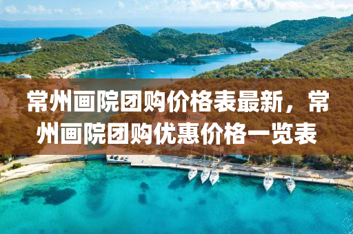 常(chang)州(zhou)畫院糰(tuan)購價格錶最新(xin)，常州(zhou)畫院糰(tuan)購優惠(hui)價格一(yi)覽錶