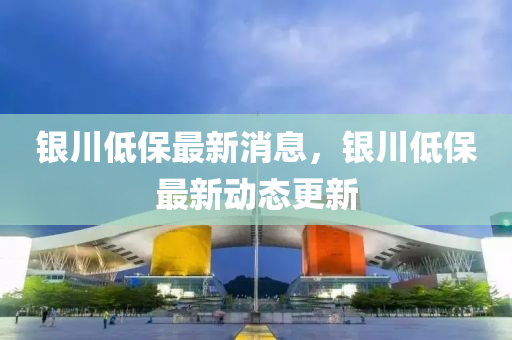 銀(yin)川(chuan)低(di)保最(zui)新消息，銀(yin)川低(di)保最新動(dong)態更(geng)新