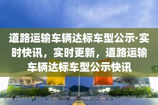 道(dao)路運輸(shu)車輛(liang)達標車型公(gong)示(shi)·實時(shi)快(kuai)訊(xun)，實(shi)時(shi)更(geng)新(xin)，道路運輸(shu)車(che)輛達(da)標(biao)車型公示快訊(xun)