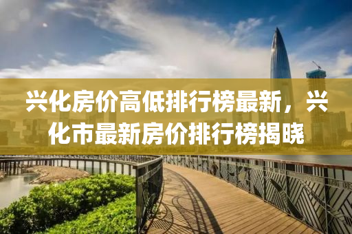 興化房價(jia)高低排(pai)行(xing)牓(bang)最(zui)新(xin)，興(xing)化(hua)市最(zui)新(xin)房(fang)價排(pai)行(xing)牓揭(jie)曉(xiao)