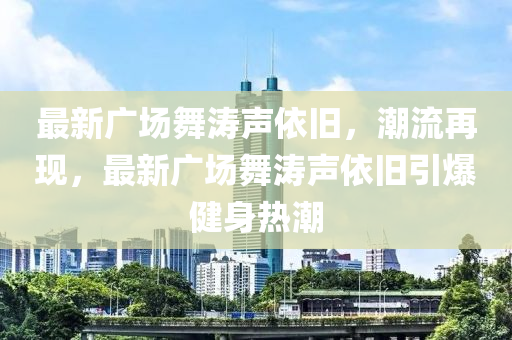 最新廣(guang)場(chang)舞濤(tao)聲(sheng)依舊(jiu)，潮流(liu)再現(xian)，最(zui)新廣場舞(wu)濤聲(sheng)依舊引(yin)爆健身(shen)熱(re)潮
